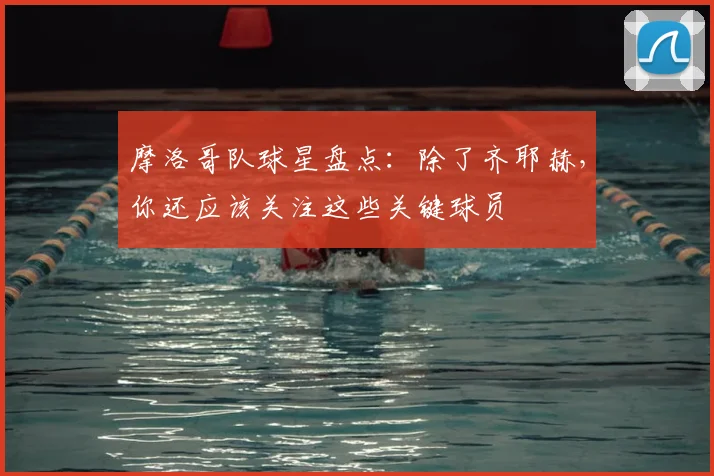 摩洛哥队球星盘点:除了齐耶赫,你还应该关注这些关键球员