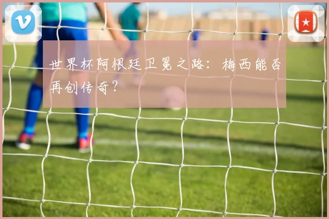 世界杯阿根廷卫冕之路:梅西能否再创传奇?