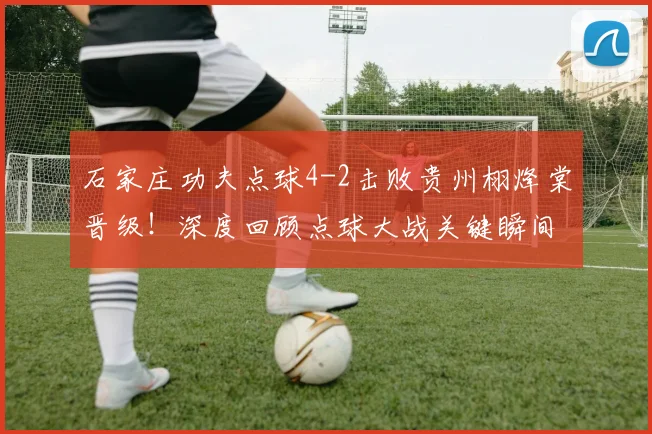 石家庄功夫点球4-2击败贵州栩烽棠晋级!深度回顾点球大战关键瞬间与战术分析