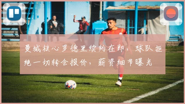 曼城核心罗德里续约在即,球队拒绝一切转会报价,薪资细节曝光