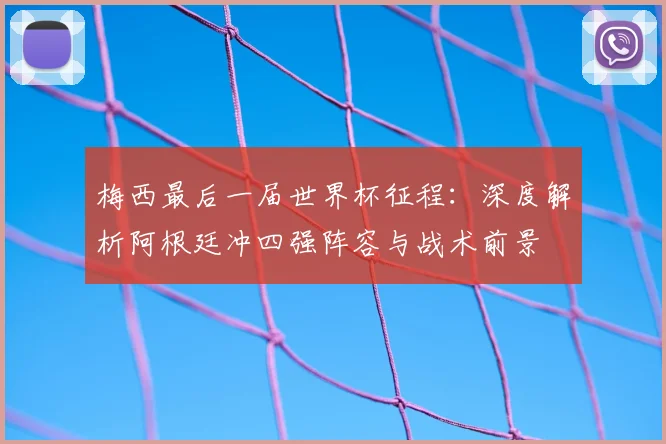 梅西最后一届世界杯征程:深度解析阿根廷冲四强阵容与战术前景