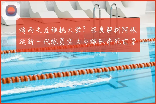 梅西之后谁挑大梁？深度解析阿根廷新一代球员实力与球队夺冠前景